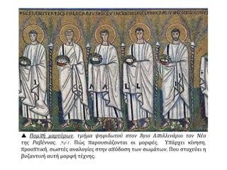  Πομπή μαρτύρων, τμήμα ψηφιδωτού στον Άγιο Απολλινάριο τον Νέο
της Ραβέννας, 561. Πώς παρουσιάζονται οι μορφές; Υπάρχει κίνηση,
προοπτική, σωστές αναλογίες στην απόδοση των σωμάτων; Που στοχεύει η
βυζαντινή αυτή μορφή τέχνης;
 