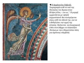  Ο Αρχάγγελος Γαβριήλ.
Τοιχογραφία από το ναό της
Παναγίας του Άρακα στην
Κύπρο(τέλος 12ου αι.). Η μορφή
εμφανίζεται με υψηλή
κορμοστασιά που συστρέφεται
γύρω από τον άξονά της, για να
υποδηλώσει την ορμή της
κίνησης. Πρόκειται για ζωγραφική
όπου συνυπάρχει το κλασικίζον
πνεύμα με την επικρατούσα τάση
για αφύσικη υπερβολή.
 