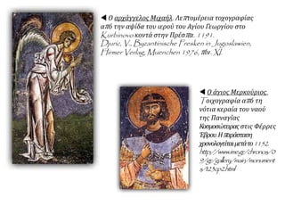  Ο αρχάγγελος Μιχαήλ. Λεπτομέρεια τοχογραφίας
από την αψίδα του ιερού του Αγίου Γεωργίου στο
Kurbinovo κοντά στην Πρέσπα. 1191.
Djuric, V., Byzantinische Fresken in Jugoslawien,
Hirmer Verlag, Muenchen 1976, πίν. XI.
 Ο άγιος Μερκούριος.
Tοιχογραφία από τη
νότια κεραία του ναού
της Παναγίας
Κοσμοσώτειρας στις Φέρρες
Έβρου.Ηπαράσταση
χρονολογείταιμετάτο1152.
http://www.ime.gr/chronos/0
9/gr/gallery/main/monument
s/t23cp2.html
 