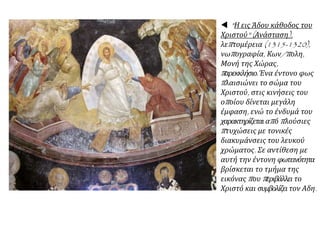  "Η εις Άδου κάθοδος του
Χριστού" (Ανάσταση),
λεπτομέρεια (1315-1320),
νωπογραφία, Κων/πολη,
Μονή της Χώρας,
παρεκκλήσιο.Ένα έντονο φως
πλαισιώνει το σώμα του
Χριστού, στις κινήσεις του
οποίου δίνεται μεγάλη
έμφαση, ενώ το ένδυμά του
χαρακτηρίζεταιαπό πλούσιες
πτυχώσεις με τονικές
διακυμάνσεις του λευκού
χρώματος. Σε αντίθεση με
αυτή την έντονη φωτεινότητα
βρίσκεται το τμήμα της
εικόνας που περιβάλλει το
Χριστό και συμβολίζει τον Αδη.
 