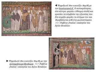  Ψηφιδωτό που εικονίζει πομπή με
τον Ιουστινιανό Α΄. Ο αυτοκράτορας,
στο κέντρο, φοράει επίσημη στολή και
κρατάει τα σύμβολα της εξουσίας του.
Στο κεφάλι φοράει το στέμμα του και
περιβάλλεται από ένα φωτοστέφανο.
547, Ραβένα (Ιταλία), εκκλησία του
Αγίου Βιταλίου.
 Ψηφιδωτό που εικονίζει πομπή με την
αυτοκράτειρα Θεοδώρα. 547, Ραβένα
(Ιταλία), εκκλησία του Αγίου Βιταλίου.
 