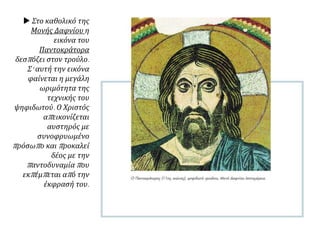  Στο καθολικό της
Μονής Δαφνίου η
εικόνα του
Παντοκράτορα
δεσπόζει στον τρούλο.
Σ' αυτή την εικόνα
φαίνεται η μεγάλη
ωριμότητα της
τεχνικής του
ψηφιδωτού. Ο Χριστός
απεικονίζεται
αυστηρός με
συνοφρυωμένο
πρόσωπο και προκαλεί
δέος με την
παντοδυναμία που
εκπέμπεται από την
έκφρασή του.
 