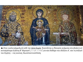  Στην εικόνα ψηφιδωτό από την Αγία Σοφία. Εικονίζεται η Παναγία ανάμεσα στο βυζαντινό
αυτοκράτορα Ιωάννη Β΄ Κομνηνό (1118--1143), γιο και διάδοχο του Αλέξιου Α΄, και τη σύζυγό
του Ειρήνη. 12ος αιώνας, Κωνσταντινούπολη
 