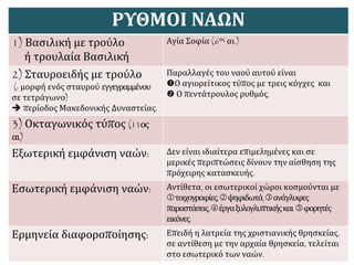 ΡΥΘΜΟΙ ΝΑΩΝ
1) Βασιλική με τρούλο
ή τρουλαία Βασιλική
Αγία Σοφία (6ος αι.)
2) Σταυροειδής με τρούλο
(: μορφή ενός σταυρού εγγεγραμμένου
σε τετράγωνο)
 περίοδος Μακεδονικής Δυναστείας.
Παραλλαγές του ναού αυτού είναι
Ο αγιορείτικος τύπος με τρεις κόγχες και
 Ο πεντάτρουλος ρυθμός,
3) Οκταγωνικός τύπος (11ος
αι.)
Εξωτερική εμφάνιση ναών: Δεν είναι ιδιαίτερα επιμελημένες και σε
μερικές περιπτώσεις δίνουν την αίσθηση της
πρόχειρης κατασκευής.
Εσωτερική εμφάνιση ναών: Αντίθετα, οι εσωτερικοί χώροι κοσμούνται με
τοιχογραφίες,ψηφιδωτά,ανάγλυφες
παραστάσεις,έργαξυλογλυπτικήςκαι φορητές
εικόνες.
Ερμηνεία διαφοροποίησης: Επειδή η λατρεία της χριστιανικής θρησκείας,
σε αντίθεση με την αρχαία θρησκεία, τελείται
στο εσωτερικό των ναών.
 