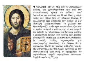  ΑΝΑΛΥΣΗ ΕΡΓΟΥ: Μία από τις παλαιότερες
εικόνες, που χρονολογούνται πριν από την
εικονοκλαστική κρίση και σώθηκε γιατί
βρισκόταν στη συλλογή της Μονής Σινά, η οποία
εκείνη την εποχή ήταν σε ισλαμική περιοχή. Ο
καλλιτέχνης έχει αποδώσει την εικόνα με μια
ιδιαίτερη πνευματικότητα. Το βλέμμα του
Χριστού μοιάζει απόμακρο, σαν να είναι πέρα από
το χρόνο. Μπορεί ο καλλιτέχνης να μη γνώριζε
την ύπαρξη των πορτρέτων του Φαγιούμ, ωστόσο
η εκφραστική δύναμη της εικόνας του Χριστού
είναι σχεδόν ταυτόσημη με αυτήν των πορτρέτων.
Σε πολλές εικόνες παρατηρούμε μια
ανεστραμμένη προοπτική, που δείχνει ότι ο
αγιογράφος βλέπει την εικόνα "από μέσα" και όχι
έξω απ' αυτήν, όπως θα συμβεί αργότερα με την
αναγεννησιακή προοπτική. Οι αγιογράφοι τις
περισσότερες φορές παραμένουν ανώνυμοι.
Πηγή: Ιστορία της Τέχνης
 