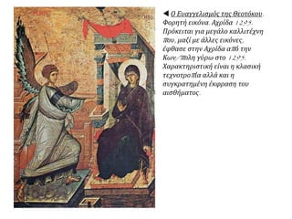  Ο Ευαγγελισμός της Θεοτόκου.
Φορητή εικόνα. Αχρίδα 1295.
Πρόκειται για μεγάλο καλλιτέχνη
που, μαζί με άλλες εικόνες,
έφθασε στην Αχρίδα από την
Κων/πολη γύρω στο 1295.
Χαρακτηριστική είναι η κλασική
τεχνοτροπία αλλά και η
συγκρατημένη έκφραση του
αισθήματος.
 