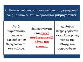 Οι Βυζαντινοί διακοσμούν συνήθως τα χειρόγραφά
τους με εικόνες, που ονομάζονται μικρογραφίες.
Αυτές
παριστάνουν
διάφορα
επεισόδια που
περιγράφονται
στο κείμενο,
δημιουργώντας
έτσι στενή
σύνδεση μεταξύ
λόγου και
εικόνας.
Αντλούμε
πληροφορίες για
τις καλλιτεχνικές
τάσεις της
εποχής του
χειρογράφου.
 