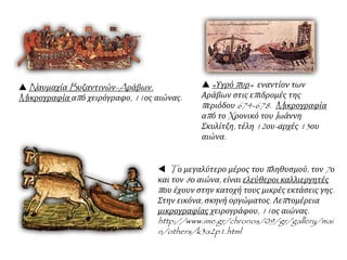  Nαυμαχία Bυζαντινών-Aράβων.
Mικρογραφία από χειρόγραφο, 11ος αιώνας.
 «Υγρό πυρ« εναντίον των
Αράβων στις επιδρομές της
περιόδου 674-678. Mικρογραφία
από το Xρονικό του Iωάννη
Σκυλίτζη, τέλη 12ου-αρχές 13ου
αιώνα.
 Tο μεγαλύτερο μέρος του πληθυσμού, τον 7ο
και τον 8ο αιώνα, είναι ελεύθεροι καλλιεργητές
που έχουν στην κατοχή τους μικρές εκτάσεις γης.
Στην εικόνα, σκηνή οργώματος. Λεπτομέρεια
μικρογραφίας χειρογράφου, 11ος αιώνας.
http://www.ime.gr/chronos/09/gr/gallery/mai
n/others/k3a2p1.html
 