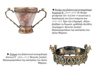  Ποτήρι του βυζαντινού αυτοκράτορα
Ρωμανού Β ΄ (959–963). Το ποτήρι
φτιάχτηκε τον 3ο ή τον 4ο αιώνα και η
διακόσμησή του έγινε ανάμεσα στα
959--963. Έχει την επιγραφή: «Κύριε,
βοήθησε το Ρωμανό, ορθόδοξο δεσπότη
[κυρίαρχο]». Βενετία (Iταλία),
Θησαυροφυλάκιο της εκκλησίας του
Αγίου Μάρκου.
 Στέμμα του βυζαντινού αυτοκράτορα
Λέοντα ΣΤ ΄ (886--912). Βενετία (Iταλία),
Θησαυροφυλάκιο της εκκλησίας του Αγίου
Μάρκου.
 