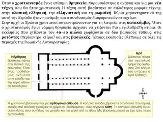 Όταν ο χριστιανισμός έγινε επίσημη θρησκεία, παρουσιάστηκε η ανάγκη και για μια νέα
τέχνη, που θα ήταν χριστιανική. Η τέχνη αυτή βασίστηκε σε παλιότερες μορφές τέχνης:
στην κλασική ελληνική, την ελληνιστική και τη ρωμαϊκή. Κύριο χαρακτηριστικό της
αυτή την περίοδο ήταν η ανάμιξη και ο συνδυασμός διαφορετικών στοιχείων.
Στην αρχή οι πρώτοι χριστιανοί συγκεντρώνονταν για τη λατρεία στις κατακόμβες. Όταν
ο χριστιανισμός έγινε νόμιμη θρησκεία άρχισαν να χτίζονται πιο μεγαλοπρεπή κτίρια. Οι
εκκλησίες που χτίζονται τον 4ο–6ο αιώνα χωρίζονται σε δύο βασικούς τύπους: στις
ροτόντες (περίκεντρα κτίρια) και στις βασιλικές. Τέτοιες εκκλησίες βλέπουμε σε όλες τις
περιοχές της Ρωμαϊκής Αυτοκρατορίας.
 