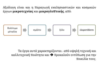Τα έργα αυτά χαρακτηρίζονται : από υψηλή τεχνική και
καλλιτεχνική ποιότητα και  προκαλούν εντύπωση για την
ποικιλία τους.
Αξιόλογη είναι και η παραγωγή εκκλησιαστικών και κοσμικών
έργων μικροτεχνίας και μικρογλυπτικής, από:
Πολύτιμα
μέταλλα
σμάλτο ξύλο ελεφαντόδοντο
 