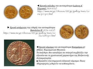  Χρυσός σόλιδος του αυτοκράτορα Ιωάννη Α΄
Τζιμισκή (969-976).
http://www.ime.gr/chronos/09/gr/gallery/main/co
ins/p11p1.html
 Χρυσό ιστάμενον της εποχής του αυτοκράτορα
Βασιλείου Β' (976-1025).
http://www.ime.gr/chronos/09/gr/gallery/main/co
ins/o9b1p1.html
 Χρυσό νόμισμα του αυτοκράτορα Νικηφόρου Α'.
Αθήνα, Νομισματικό Μουσείο.
Το σκήπτρο που καταλήγει σε σταυρό συμβολίζει την
εξουσία και το χριστιανικό χαρακτήρα της Βυζαντινής
Αυτοκρατορίας.
■ Προσέξτε ένα σημερινό ελληνικό νόμισμα. Ποιες
πληροφορίες μπορείτε να αποκομίσετε;
 