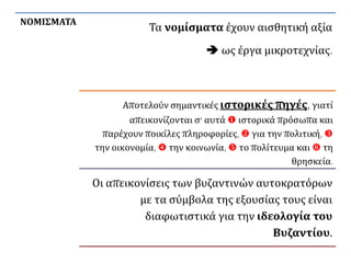ΝΟΜΙΣΜΑΤΑ
Τα νομίσματα έχουν αισθητική αξία
 ως έργα μικροτεχνίας.
Αποτελούν σημαντικές ιστορικές πηγές, γιατί
απεικονίζονται σ' αυτά  ιστορικά πρόσωπα και
παρέχουν ποικίλες πληροφορίες,  για την πολιτική, 
την οικονομία,  την κοινωνία,  το πολίτευμα και  τη
θρησκεία.
Οι απεικονίσεις των βυζαντινών αυτοκρατόρων
με τα σύμβολα της εξουσίας τους είναι
διαφωτιστικά για την ιδεολογία του
Βυζαντίου.
 