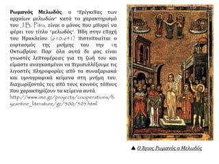  Ο Άγιος Ρωμανός ο Μελωδός
Ρωμανός Μελωδός, ο "πρίγκιπας των
αρχαίων μελωδών" κατά το χαρακτηρισμό
του J.B. Pitra, είναι ο μόνος που μπορεί να
φέρει τον τίτλο "μελωδός". Ήδη στην εποχή
του Ηρακλείου (610-641) πιστοποιείται ο
εορτασμός της μνήμης του την 1η
Οκτωβρίου. Παρ' όλα αυτά δε μας είναι
γνωστές λεπτομέρειες για τη ζωή του και
είμαστε αναγκασμένοι να περισυλλέξουμε τις
λιγοστές πληροφορίες από τα συναξαριακά
και υμνογραφικά κείμενα στη μνήμη του,
διαχωρίζοντάς τες από τους κοινούς τόπους
που χαρακτηρίζουν τα κείμενα αυτά.
http://www.ime.gr/projects/cooperations/b
yzantine_literature/gr/500/505.html
 