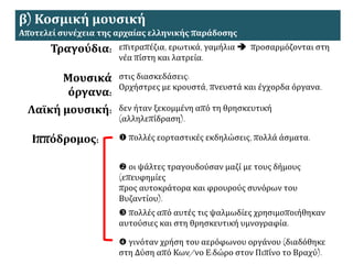 β) Κοσμική μουσική
Αποτελεί συνέχεια της αρχαίας ελληνικής παράδοσης
Τραγούδια: επιτραπέζια, ερωτικά, γαμήλια  προσαρμόζονται στη
νέα πίστη και λατρεία.
Μουσικά
όργανα:
στις διασκεδάσεις:
Ορχήστρες με κρουστά, πνευστά και έγχορδα όργανα.
Λαϊκή μουσική: δεν ήταν ξεκομμένη από τη θρησκευτική
(αλληλεπίδραση).
Ιππόδρομος:  πολλές εορταστικές εκδηλώσεις, πολλά άσματα.
 οι ψάλτες τραγουδούσαν μαζί με τους δήμους
(επευφημίες
προς αυτοκράτορα και φρουρούς συνόρων του
Βυζαντίου).
 πολλές από αυτές τις ψαλμωδίες χρησιμοποιήθηκαν
αυτούσιες και στη θρησκευτική υμνογραφία.
 γινόταν χρήση του αερόφωνου οργάνου (διαδόθηκε
στη Δύση από Κων/νο Ε:δώρο στον Πιπίνο το Βραχύ).
 