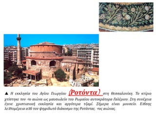  Η εκκλησία του Αγίου Γεωργίου (Ροτόντα) στη Θεσσαλονίκη. Το κτίριο
χτίστηκε τον 4ο αιώνα ως μαυσωλείο του Ρωμαίου αυτοκράτορα Γαλέριου. Στη συνέχεια
έγινε χριστιανική εκκλησία και αργότερα τζαμί. Σήμερα είναι μουσείο. Επίσης
λεπτομέρεια από τον ψηφιδωτό διάκοσμο της Ροτόντας. 4ος αιώνας.
 