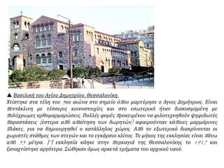  Βασιλική του Αγίου Δημητρίου, Θεσσαλονίκη.
Χτίστηκε στα τέλη του 5ου αιώνα στο σημείο όπου μαρτύρησε ο Αγιος Δημήτριος. Είναι
πεντάκλιτη με τέσσερις κιονοστοιχίες και στο εσωτερικό ήταν διακοσμημένη με
πολύχρωμες ορθομαρμαρώσεις. Πολλές φορές προκειμένου να φιλοτεχνηθούν ψηφιδωτές
παραστάσεις (ύστερα από απαίτηση των δωρητών) αφαιρούνταν κάποιες μαρμάρινες
πλάκες, για να δημιουργηθεί ο κατάλληλος χώρος. Από το εξωτερικό διακρίνονται οι
χωριστές στάθμες των στεγών και το εγκάρσιο κλίτος. Το μήκος της εκκλησίας είναι πάνω
από 55 μέτρα. H εκκλησία κάηκε στην πυρκαγιά της Θεσσαλονίκης το 1917 και
ξαναχτίστηκε αργότερα. Σώθηκαν όμως αρκετά τμήματα του αρχικού ναού.
 