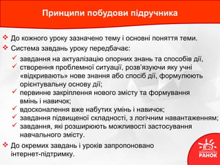 Принципи побудови підручника
 До кожного уроку зазначено тему і основні поняття теми.
 Система завдань уроку передбачає:
 завдання на актуалізацію опорних знань та способів дії,
 створення проблемної ситуації, розв’язуючи яку учні
«відкривають» нове знання або спосіб дії, формулюють
орієнтувальну основу дії;
 первинне закріплення нового змісту та формування
вмінь і навичок;
 вдосконалення вже набутих умінь і навичок;
 завдання підвищеної складності, з логічним навантаженням;
 завдання, які розширюють можливості застосування
навчального змісту.
 До окремих завдань і уроків запропоновано
інтернет-підтримку.
 