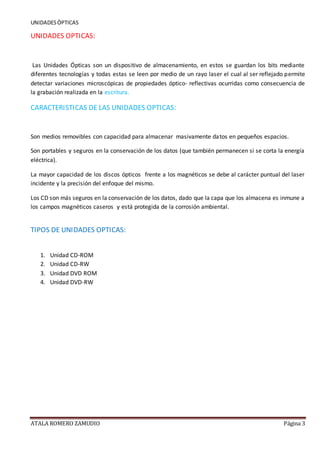UNIDADESÒPTICAS
ATALA ROMERO ZAMUDIO Página 3
UNIDADES OPTICAS:
Las Unidades Ópticas son un dispositivo de almacenamiento, en estos se guardan los bits mediante
diferentes tecnologías y todas estas se leen por medio de un rayo laser el cual al ser reflejado permite
detectar variaciones microscópicas de propiedades óptico- reflectivas ocurridas como consecuencia de
la grabación realizada en la escritura.
CARACTERISTICAS DE LAS UNIDADES OPTICAS:
Son medios removibles con capacidad para almacenar masivamente datos en pequeños espacios.
Son portables y seguros en la conservación de los datos (que también permanecen si se corta la energía
eléctrica).
La mayor capacidad de los discos ópticos frente a los magnéticos se debe al carácter puntual del laser
incidente y la precisión del enfoque del mismo.
Los CD son más seguros en la conservación de los datos, dado que la capa que los almacena es inmune a
los campos magnéticos caseros y está protegida de la corrosión ambiental.
TIPOS DE UNIDADES OPTICAS:
1. Unidad CD-ROM
2. Unidad CD-RW
3. Unidad DVD ROM
4. Unidad DVD-RW
 