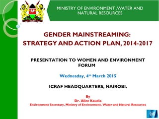 MINISTRY OF ENVIRONMENT ,WATER AND
NATURAL RESOURCES
MINISTRY OF ENVIRONMENT ,WATER AND
NATURAL RESOURCES
GENDER MAINSTREAMING:
STRATEGY AND ACTION PLAN, 2014-2017
PRESENTATION TO WOMEN AND ENVIRONMENT
FORUM
Wednesday, 4th
March 2015
ICRAF HEADQUARTERS, NAIROBI.
By
Dr. Alice Kaudia
Environment Secretary, Ministry of Environment, Water and Natural Resources
 