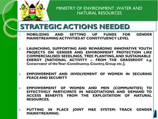 MINISTRY OF ENVIRONMENT ,WATER AND
NATURAL RESOURCES
STRATEGIC ACTIONS NEEDEDSTRATEGIC ACTIONS NEEDED
1. MOBILIZING AND SETTING UP FUNDS FOR GENDER
MAINSTREAMING ACTIVITIES AT CONSTITUENCY LEVEL
2. LAUNCHING, SUPPORTING AND REWARDING INNOVATIVE YOUTH
PROJECTS ON GENDER AND ENVIRONMENT PROTECTION LIKE
COMMERCIALISED SEEDLINGS, TREE PLANTING,AND SUSTAINABLE
ENERGY [NATIONAL ACTIVITY – FROM THE GRASSROOT e.g.
Conservator of theYear: Constituency, Country, Group etc.].
3. EMPOWERMENT AND INVOLVEMENT OF WOMEN IN SECURING
PEACE AND SECURITY
4. EMPOWERMENT OF WOMEN AND MEN (COMMUNITIES) TO
EFFECTIVELY PARTICIPATE IN NEGOTIATIONS AND DEMAND TO
ACCESS BENEFITS FROM THE EXPLOITATION OF NATURAL
RESOURCES.
5. PUTTING IN PLACE JOINT M&E SYSTEM: TRACK GENDER
MAINSTREAMING.
 