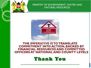 MINISTRY OF ENVIRONMENT ,WATER AND
NATURAL RESOURCES
CONCLUSIONCONCLUSION
THE IMPERATIVE ISTOTRANSLATE
COMMITMENT INTO ACTION, BACKED BY
FINANCIAL RESOURCES AND COMMITTED
OFFICERS AT NATIONAL AND COUNTY LEVELS
Thank You
----------------------------------------
 