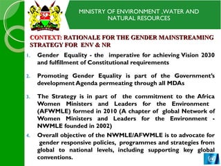 MINISTRY OF ENVIRONMENT ,WATER AND
NATURAL RESOURCES
CONTEXT:CONTEXT: RATIONALE FOR THE GENDER MAINSTREAMINGRATIONALE FOR THE GENDER MAINSTREAMING
STRATEGY FOR ENV & NRSTRATEGY FOR ENV & NR
1. Gender Equality - the imperative for achieving Vision 2030
and fulfillment of Constitutional requirements
2. Promoting Gender Equality is part of the Government’s
development Agenda permeating through all MDAs
3. The Strategy is in part of the commitment to the Africa
Women Ministers and Leaders for the Environment
(AFWMLE) formed in 2010 (A chapter of global Network of
Women Ministers and Leaders for the Environment -
NWMLE founded in 2002)
4. Overall objective of the NWMLE/AFWMLE is to advocate for
gender responsive policies, programmes and strategies from
global to national levels, including supporting key global
conventions.
 