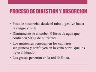 PROCESO DE DIGESTION Y ABSORCION
• Paso de sustancias desde el tubo digestivo hacia
la sangre y linfa.
• Diariamente se absorben 9 litros de agua que
contienen 500 g de nutrientes.
• Los nutrientes penetran en los capilares
sanguíneos y confluyen en la vena porta, que los
lleva al hígado.
• Las grasas penetran en la red linfática.
 