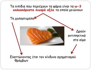 Τα λιπίδια που περιέχουν τα ψάρια είναι τα ω-3
πολυακόρεστα λιπαρά οξέα τα οποία μειώνουν
Τη χοληστερόλη
Δρούν
αντιπηκτικά
στο αίμα
Ελαττώνοντας έτσι τον κίνδυνο σχηματισμού
θρόμβων
 