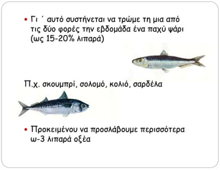  Γι ΄ αυτό συστήνεται να τρώμε τη μια από
τις δύο φορές την εβδομάδα ένα παχύ ψάρι
(ως 15-20% λιπαρά)
Π.χ. σκουμπρί, σολομό, κολιό, σαρδέλα
 Προκειμένου να προσλάβουμε περισσότερα
ω-3 λιπαρά οξέα
 