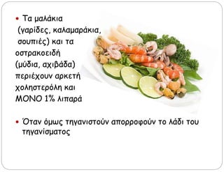  Τα μαλάκια
(γαρίδες, καλαμαράκια,
σουπιές) και τα
οστρακοειδή
(μύδια, αχιβάδα)
περιέχουν αρκετή
χοληστερόλη και
ΜΟΝΟ 1% λιπαρά
 Όταν όμως τηγανιστούν απορροφούν το λάδι του
τηγανίσματος
 