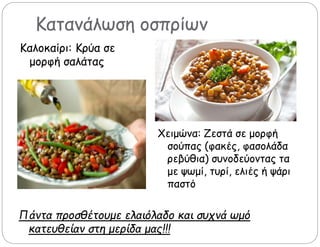 Κατανάλωση οσπρίων
Πάντα προσθέτουμε ελαιόλαδο και συχνά ωμό
κατευθείαν στη μερίδα μας!!!
Καλοκαίρι: Κρύα σε
μορφή σαλάτας
Χειμώνα: Ζεστά σε μορφή
σούπας (φακές, φασολάδα
ρεβύθια) συνοδεύοντας τα
με ψωμί, τυρί, ελιές ή ψάρι
παστό
 