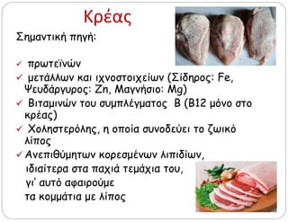 Κρέας
Σημαντική πηγή:
 πρωτεϊνών
 μετάλλων και ιχνοστοιχείων (Σίδηρος: Fe,
Ψευδάργυρος: Zn, Μαγνήσιο: Mg)
 Βιταμινών του συμπλέγματος Β (Β12 μόνο στο
κρέας)
 Χοληστερόλης, η οποία συνοδεύει το ζωικό
λίπος
 Ανεπιθύμητων κορεσμένων λιπιδίων,
ιδιαίτερα στα παχιά τεμάχια του,
γι’ αυτό αφαιρούμε
τα κομμάτια με λίπος
 
