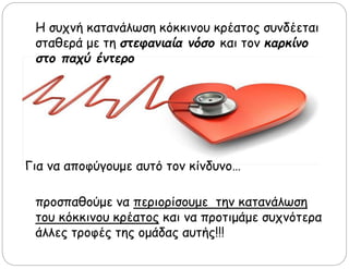 Η συχνή κατανάλωση κόκκινου κρέατος συνδέεται
σταθερά με τη στεφανιαία νόσο και τον καρκίνο
στο παχύ έντερο
Για να αποφύγουμε αυτό τον κίνδυνο…
προσπαθούμε να περιορίσουμε την κατανάλωση
του κόκκινου κρέατος και να προτιμάμε συχνότερα
άλλες τροφές της ομάδας αυτής!!!
 