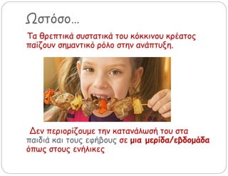 Ωστόσο…
Τα θρεπτικά συστατικά του κόκκινου κρέατος
παίζουν σημαντικό ρόλο στην ανάπτυξη.
Δεν περιορίζουμε την κατανάλωσή του στα
παιδιά και τους εφήβους σε μια μερίδα/εβδομάδα
όπως στους ενήλικες
 