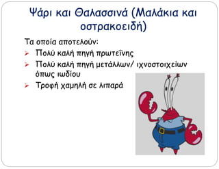 Ψάρι και Θαλασσινά (Μαλάκια και
οστρακοειδή)
Τα οποία αποτελούν:
 Πολύ καλή πηγή πρωτεΐνης
 Πολύ καλή πηγή μετάλλων/ ιχνοστοιχείων
όπως ιωδίου
 Τροφή χαμηλή σε λιπαρά
 