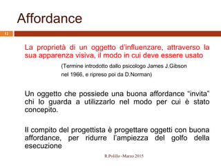 Affordance
R.Polillo -Marzo 2015
12
La proprietà di un oggetto d’influenzare, attraverso la
sua apparenza visiva, il modo in cui deve essere usato
(Termine introdotto dallo psicologo James J.Gibson
nel 1966, e ripreso poi da D.Norman)
Un oggetto che possiede una buona affordance “invita”
chi lo guarda a utilizzarlo nel modo per cui è stato
concepito.
Il compito del progettista è progettare oggetti con buona
affordance, per ridurre l’ampiezza del golfo della
esecuzione
 
