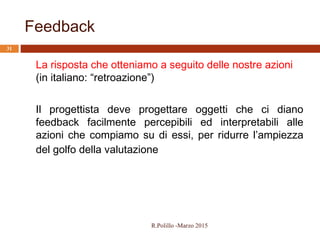 Feedback
31
La risposta che otteniamo a seguito delle nostre azioni
(in italiano: “retroazione”)
Il progettista deve progettare oggetti che ci diano
feedback facilmente percepibili ed interpretabili alle
azioni che compiamo su di essi, per ridurre l’ampiezza
del golfo della valutazione
R.Polillo -Marzo 2015
 