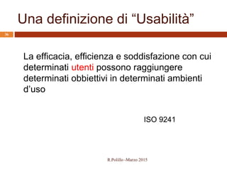 Una definizione di “Usabilità”
36
La efficacia, efficienza e soddisfazione con cui
determinati utenti possono raggiungere
determinati obbiettivi in determinati ambienti
d’uso
ISO 9241
R.Polillo -Marzo 2015
 