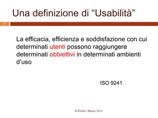 Una definizione di “Usabilità”
37
La efficacia, efficienza e soddisfazione con cui
determinati utenti possono raggiungere
determinati obbiettivi in determinati ambienti
d’uso
ISO 9241
R.Polillo -Marzo 2015
 