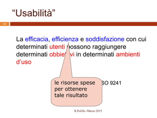ISO 9241
“Usabilità”
42
La efficacia, efficienza e soddisfazione con cui
determinati utenti possono raggiungere
determinati obbiettivi in determinati ambienti
d’uso
le risorse spese
per ottenere
tale risultato
R.Polillo -Marzo 2015
 