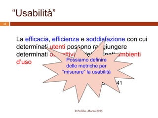 ISO 9241
“Usabilità”
44
La efficacia, efficienza e soddisfazione con cui
determinati utenti possono raggiungere
determinati obbiettivi in determinati ambienti
d’uso Possiamo definire
delle metriche per
“misurare” la usabilità
R.Polillo -Marzo 2015
 