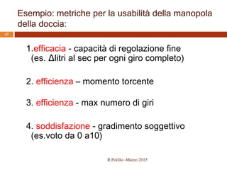 Esempio: metriche per la usabilità della manopola
della doccia:
47
1.efficacia - capacità di regolazione fine
(es. Δlitri al sec per ogni giro completo)
2. efficienza – momento torcente
3. efficienza - max numero di giri
4. soddisfazione - gradimento soggettivo
(es.voto da 0 a10)
R.Polillo -Marzo 2015
 
