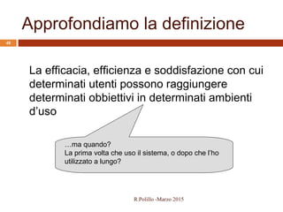 Approfondiamo la definizione
48
La efficacia, efficienza e soddisfazione con cui
determinati utenti possono raggiungere
determinati obbiettivi in determinati ambienti
d’uso
…ma quando?
La prima volta che uso il sistema, o dopo che l’ho
utilizzato a lungo?
R.Polillo -Marzo 2015
 
