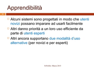 Apprendibilità
51
 Alcuni sistemi sono progettati in modo che utenti
novizi possano imparare ad usarli facilmente
 Altri danno priorità a un loro uso efficiente da
parte di utenti esperti
 Altri ancora supportano due modalità d’uso
alternative (per novizi e per esperti)
R.Polillo -Marzo 2015
 