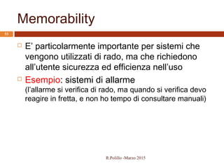 Memorability
53
 E’ particolarmente importante per sistemi che
vengono utilizzati di rado, ma che richiedono
all’utente sicurezza ed efficienza nell’uso
 Esempio: sistemi di allarme
(l’allarme si verifica di rado, ma quando si verifica devo
reagire in fretta, e non ho tempo di consultare manuali)
R.Polillo -Marzo 2015
 