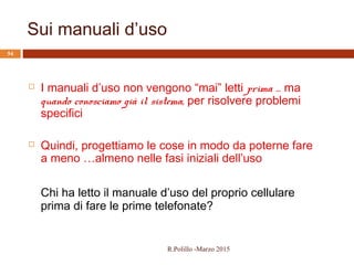 Sui manuali d’uso
54
 I manuali d’uso non vengono “mai” letti prima … ma
quando conosciamo già il sistema, per risolvere problemi
specifici
 Quindi, progettiamo le cose in modo da poterne fare
a meno …almeno nelle fasi iniziali dell’uso
Chi ha letto il manuale d’uso del proprio cellulare
prima di fare le prime telefonate?
R.Polillo -Marzo 2015
 
