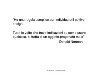 55
“Ho una regola semplice per individuare il cattivo
design.
Tutte le volte che trovo indicazioni su come usare
qualcosa, si tratta di un oggetto progettato male”
Donald Norman
R.Polillo -Marzo 2015
 