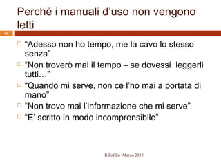 Perché i manuali d’uso non vengono
letti
R.Polillo -Marzo 2015
56
 “Adesso non ho tempo, me la cavo lo stesso
senza”
 “Non troverò mai il tempo – se dovessi leggerli
tutti…”
 “Quando mi serve, non ce l’ho mai a portata di
mano”
 “Non trovo mai l’informazione che mi serve”
 “E’ scritto in modo incomprensibile”
 
