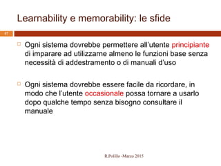 Learnability e memorability: le sfide
57
 Ogni sistema dovrebbe permettere all’utente principiante
di imparare ad utilizzarne almeno le funzioni base senza
necessità di addestramento o di manuali d’uso
 Ogni sistema dovrebbe essere facile da ricordare, in
modo che l’utente occasionale possa tornare a usarlo
dopo qualche tempo senza bisogno consultare il
manuale
R.Polillo -Marzo 2015
 
